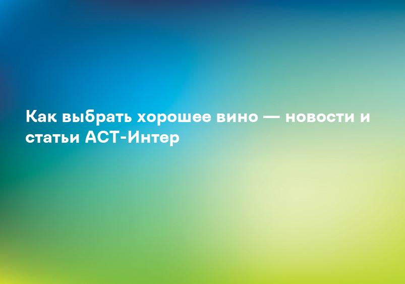 Как выбрать хорошее вино — новости и статьи АСТ-Интер