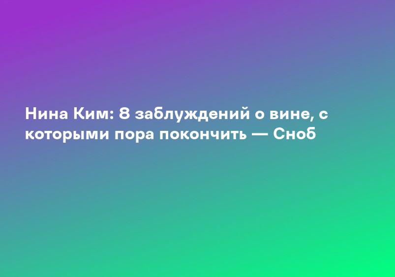 Нина Ким: 8 заблуждений о вине, с которыми пора покончить — Сноб
