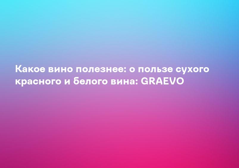 Какое вино полезнее: о пользе сухого красного и белого вина: GRAEVO
