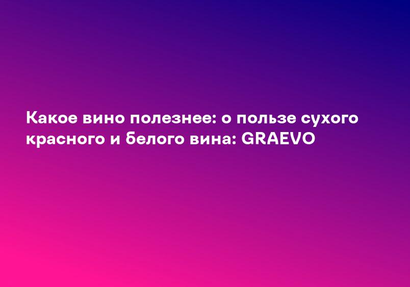 Какое вино полезнее: о пользе сухого красного и белого вина: GRAEVO