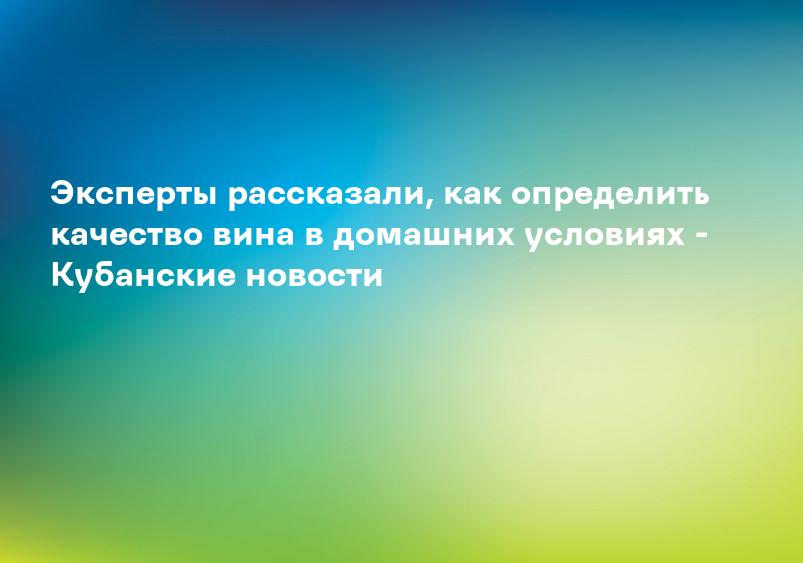 Эксперты рассказали, как определить качество вина в домашних условиях - Кубанские новости