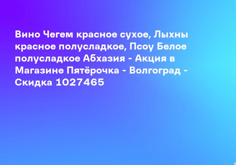 Вино Чегем красное сухое, Лыхны красное полусладкое, Псоу Белое полусладкое Абхазия - Акция в Магазине Пятёрочка - Волгоград - Скидка 1027465