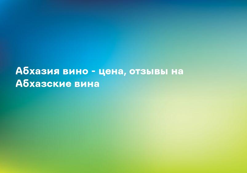 Абхазия вино - цена, отзывы на Абхазские вина
