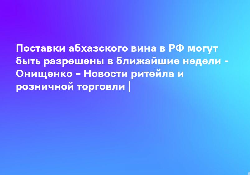 Поставки абхазского вина в РФ могут быть разрешены в ближайшие недели - Онищенко – Новости ритейла и розничной торговли |