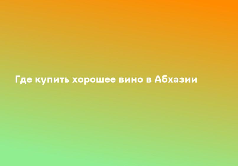 Где купить хорошее вино в Абхазии