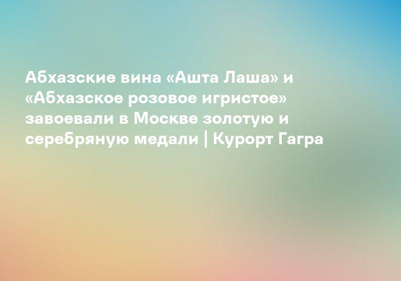 Абхазские вина «Ашта Лаша» и «Абхазское розовое игристое» завоевали в Москве золотую и серебряную медали | Курорт Гагра