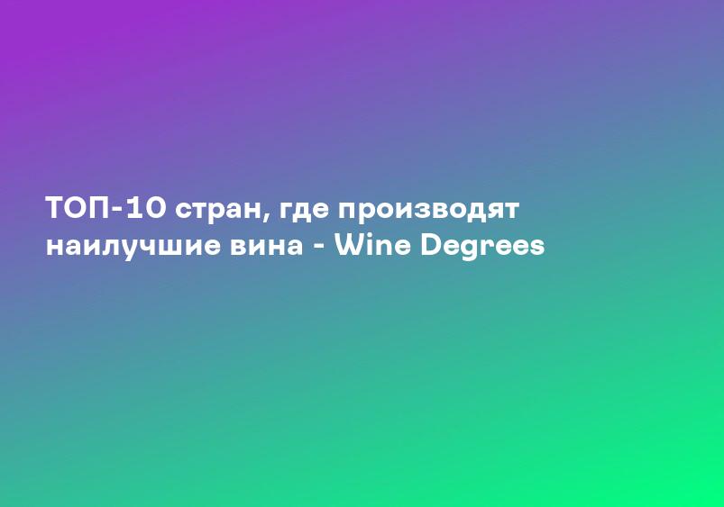 ТОП-10 стран, где производят наилучшие вина - Wine Degrees