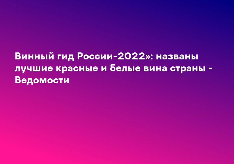 Винный гид России-2022»: названы лучшие красные и белые вина страны - Ведомости