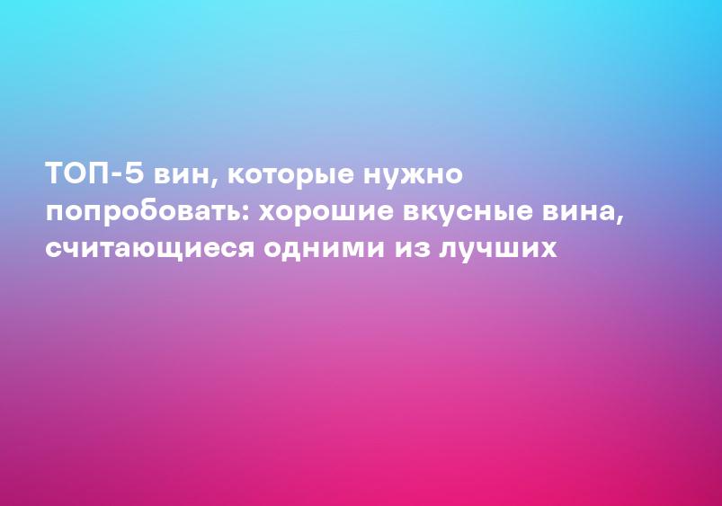 ТОП-5 вин, которые нужно попробовать: хорошие вкусные вина, считающиеся одними из лучших