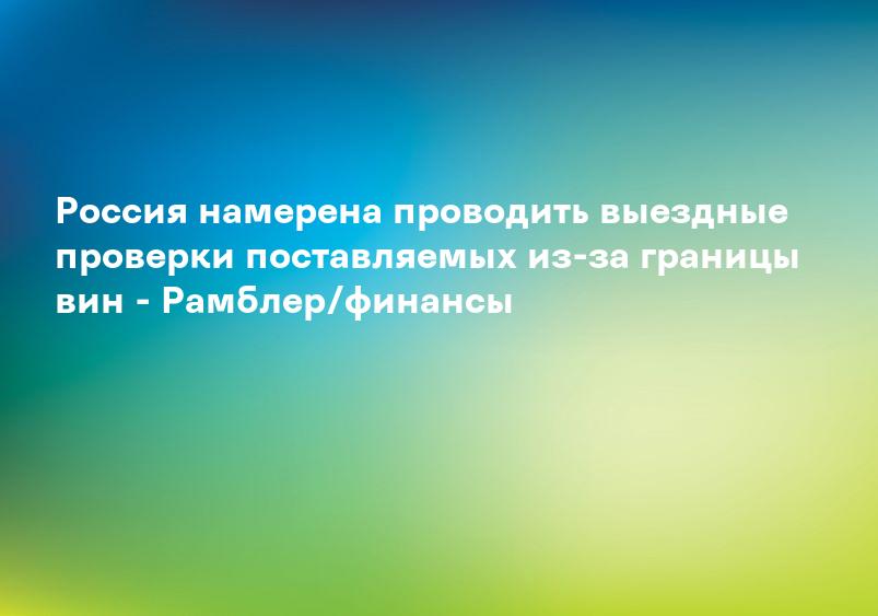 Россия намерена проводить выездные проверки поставляемых из-за границы вин - Рамблер/финансы