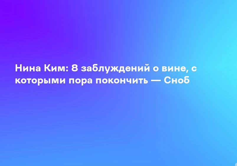 Нина Ким: 8 заблуждений о вине, с которыми пора покончить — Сноб