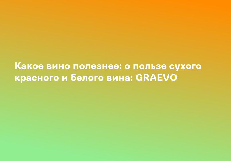 Какое вино полезнее: о пользе сухого красного и белого вина: GRAEVO