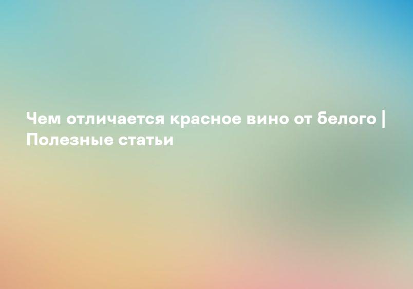 Чем отличается красное вино от белого | Полезные статьи
