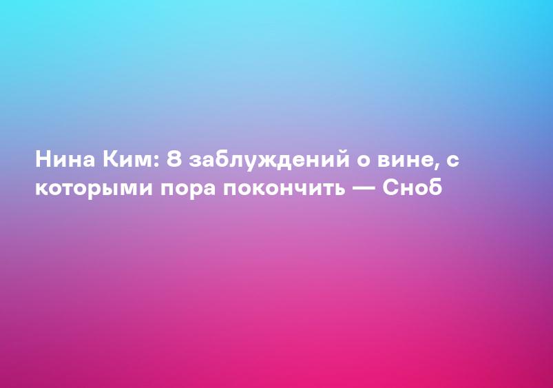 Нина Ким: 8 заблуждений о вине, с которыми пора покончить — Сноб
