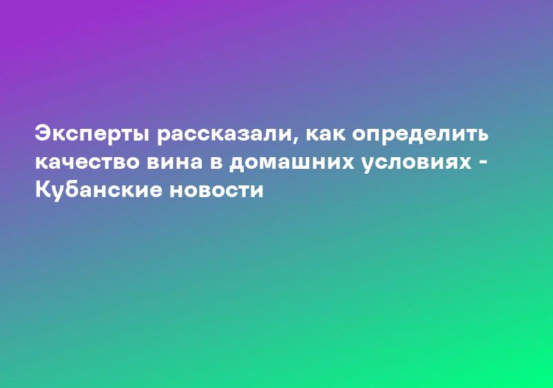 Эксперты рассказали, как определить качество вина в домашних условиях - Кубанские новости