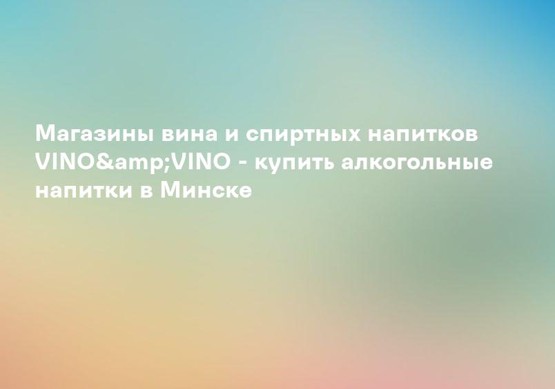 Магазины вина и спиртных напитков VINO&VINO - купить алкогольные напитки в Минске