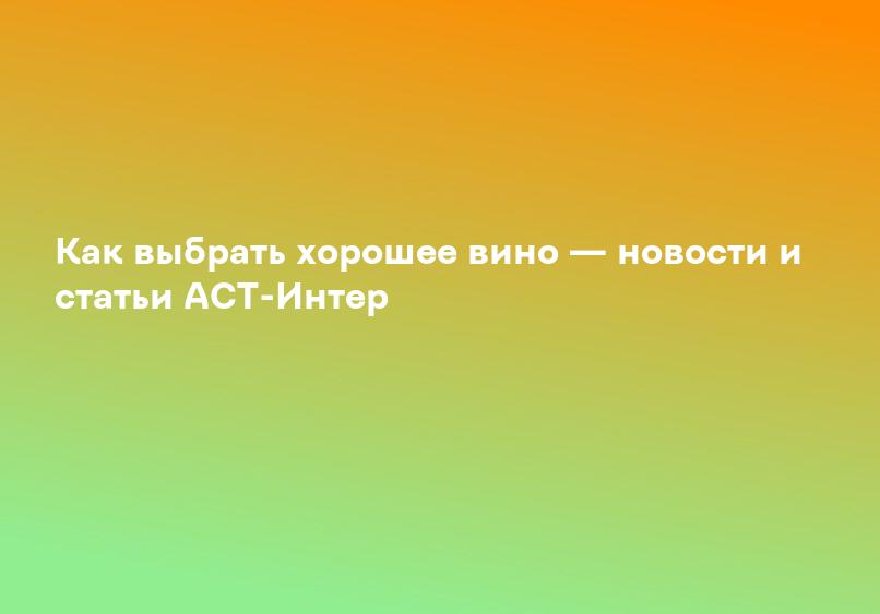 Как выбрать хорошее вино — новости и статьи АСТ-Интер