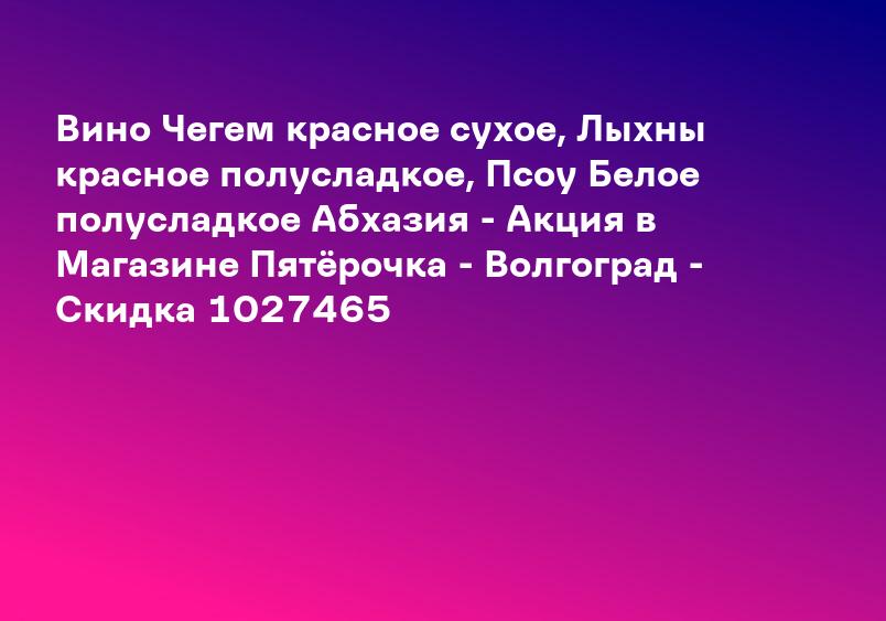 Вино Чегем красное сухое, Лыхны красное полусладкое, Псоу Белое полусладкое Абхазия - Акция в Магазине Пятёрочка - Волгоград - Скидка 1027465