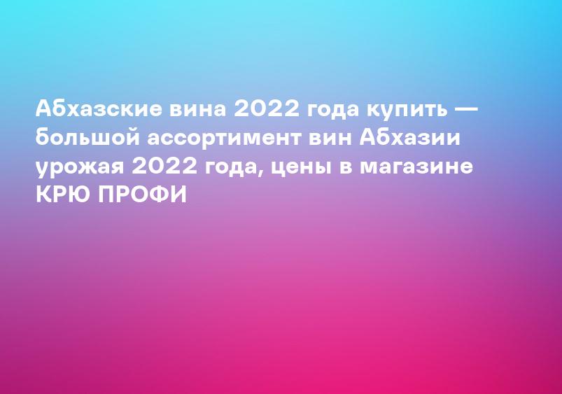 Абхазские вина 2022 года купить — большой ассортимент вин Абхазии урожая 2022 года, цены в магазине КРЮ ПРОФИ
