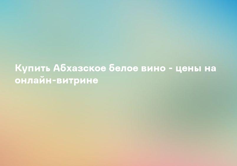 Купить Абхазское белое вино - цены на онлайн-витрине