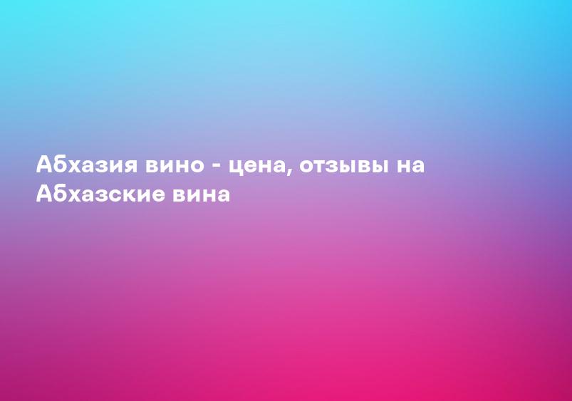 Абхазия вино - цена, отзывы на Абхазские вина