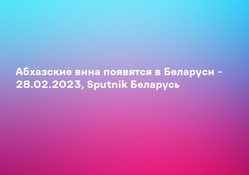 Абхазские вина появятся в Беларуси - 28.02.2023, Sputnik Беларусь