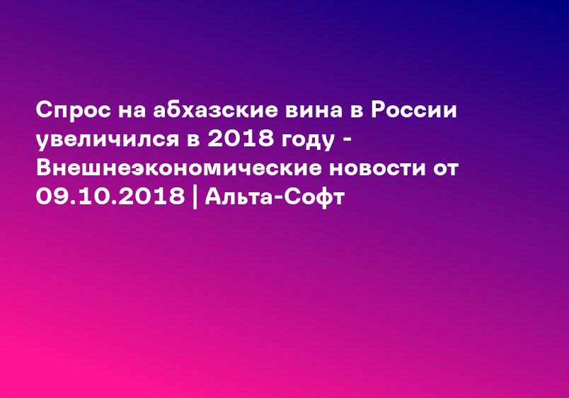 Спрос на абхазские вина в России увеличился в 2018 году - Внешнеэкономические новости от 09.10.2018 | Альта-Софт