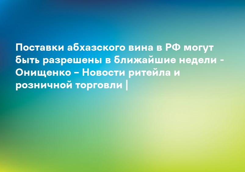 Поставки абхазского вина в РФ могут быть разрешены в ближайшие недели - Онищенко – Новости ритейла и розничной торговли |