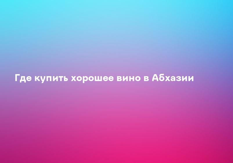 Где купить хорошее вино в Абхазии