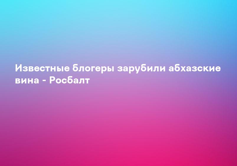 Известные блогеры зарубили абхазские вина - Росбалт