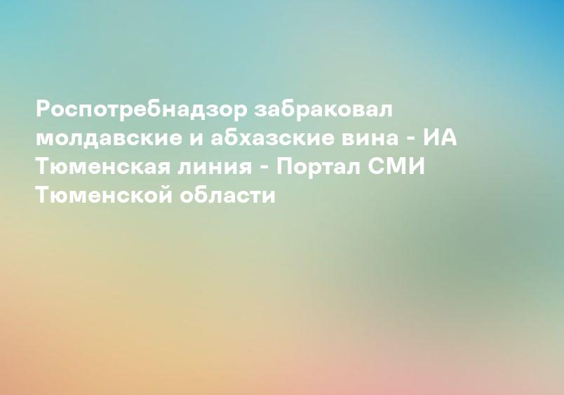 Роспотребнадзор забраковал молдавские и абхазские вина - ИА Тюменская линия - Портал СМИ Тюменской области