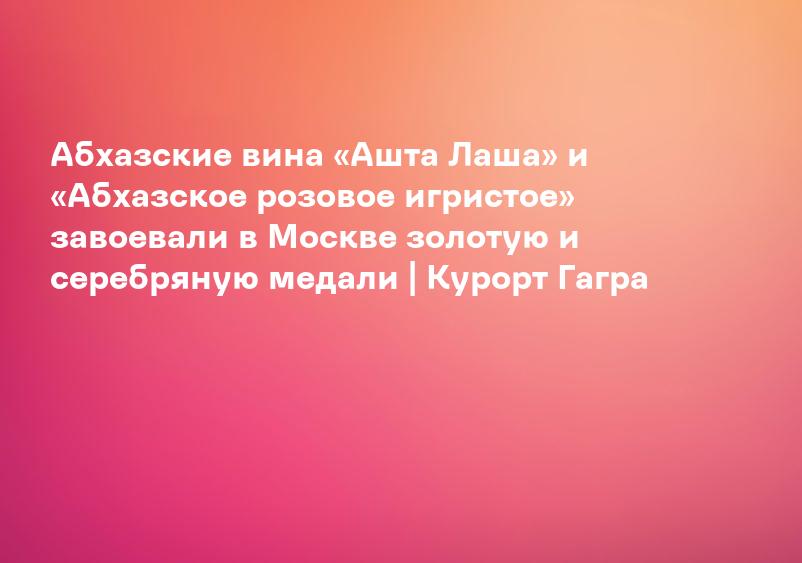 Абхазские вина «Ашта Лаша» и «Абхазское розовое игристое» завоевали в Москве золотую и серебряную медали | Курорт Гагра