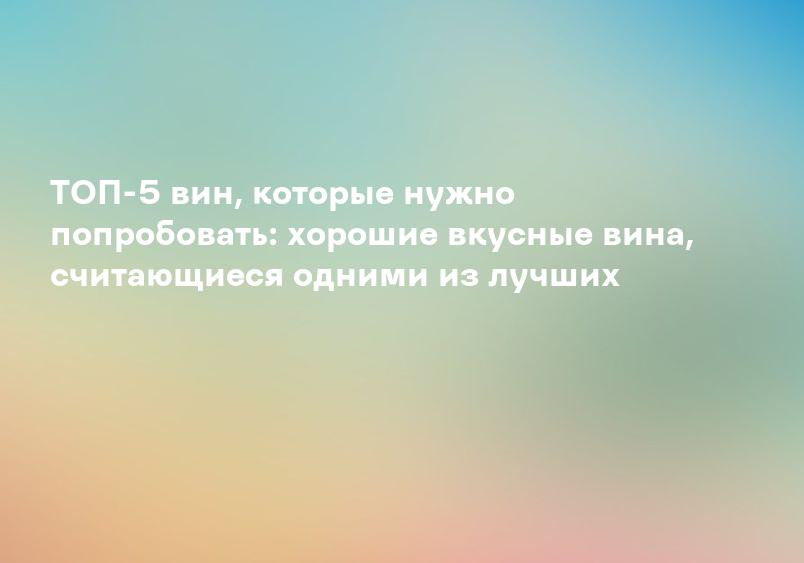 ТОП-5 вин, которые нужно попробовать: хорошие вкусные вина, считающиеся одними из лучших
