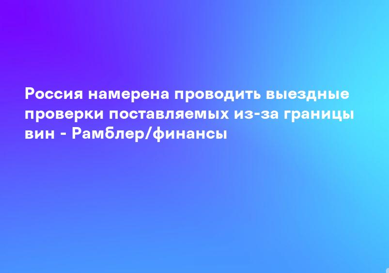 Россия намерена проводить выездные проверки поставляемых из-за границы вин - Рамблер/финансы