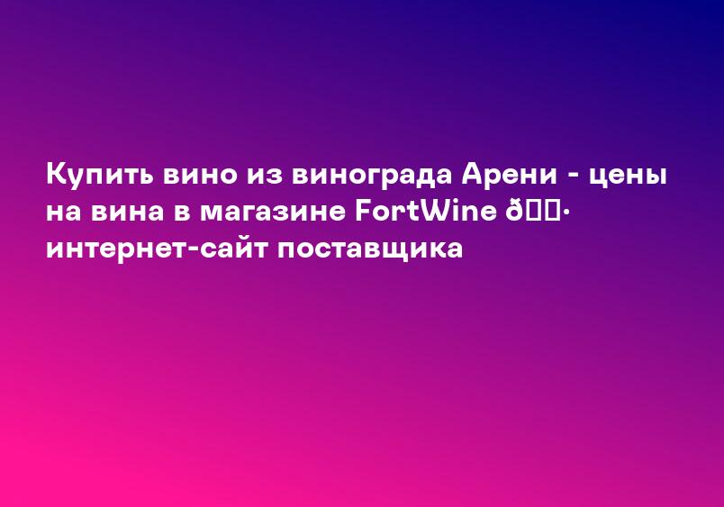 Купить вино из винограда Арени - цены на вина в магазине FortWine ? интернет-сайт поставщика