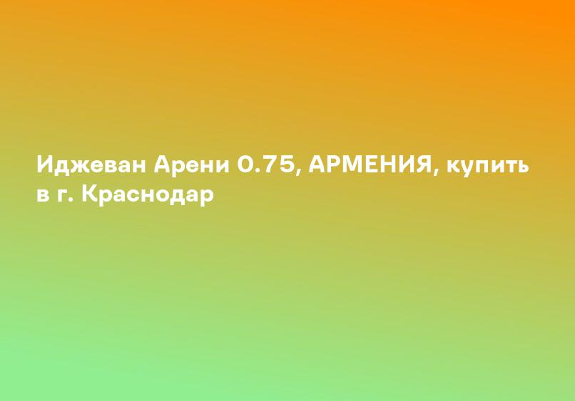 Иджеван Арени 0.75, АРМЕНИЯ, купить в г. Краснодар