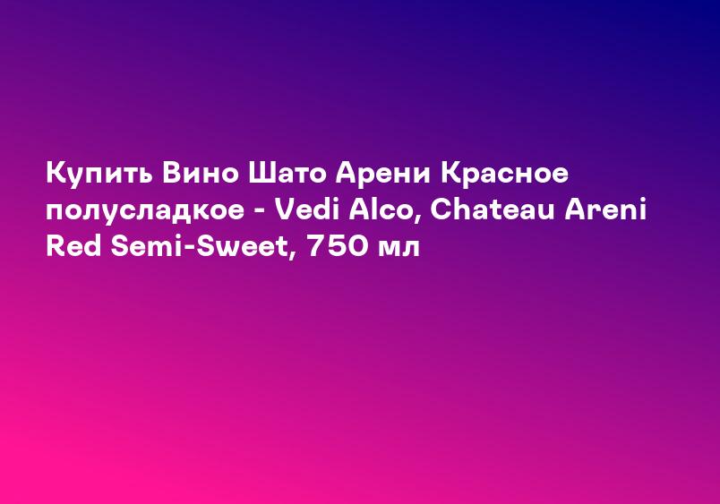 Купить Вино Шато Арени Красное полусладкое - Vedi Alco, Chateau Areni Red Semi-Sweet, 750 мл